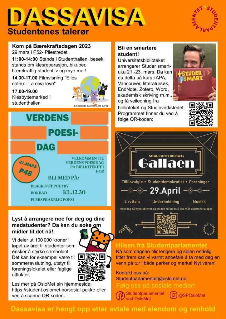 Sak 1: Kom på Bærekraftsdagen 2023 29.mars i P52 Pilestredet
11:00-14:00 Stands i Studenthallen, besøk stands om klesreparasjon, bikuber, bærekraftig studentliv og mye mer!
14.30-17.00 Filmvisning "Ellos
eatnu La elva leve "
17.00-19.00 Klesbyttemarked i
studenthallen
Sak2: Verdens Poesi-dag. Velkommen til verdens poesidag på biblioteket i P48. Bli med på: Black-out poetry, bokbad, flerspråklig poesi.
klokka 12:30 21. mars i P48.
Sak3: Lyst å arrangere noe for deg og dine medstudenter? Da kan du søke om midler til det nå!
Vi deler ut 100 000 kroner i
løpet av året til studenter som
ønsker å styrke samholdet.
Det kan for eksempel være til
sommeravslutning, utstyr til
foreningslokalet eller faglige utflukter.
Les mer på OsloMet sin hjemmeside:
https://student.oslomet.no/sosial pakke
Sak 4: Bli en smartere
student! Universitetsbiblioteket
arrangerer Studer smart uka 21.-23. mars. Da kan du delta på kurs i APA,
Vancouver, litteratursøk, EndNote , Zotero , Word, akademisk skriving m.m., og få veiledning fra biblioteket og Studieverkstedet. Programmet finner du her: https://www.oslomet.no/om/arrangement/studer-smart-v2023
Sak 5: Studentfrivillighetsgallaen 29. april. For tillitsvalgte, studentdemokratiet og foreninger. 3-retters, underholdning, musikk. Meld deg på nyhetsbrevet og bli den første til å vite når billettene slippes: https://nettskjema.no/a/312519